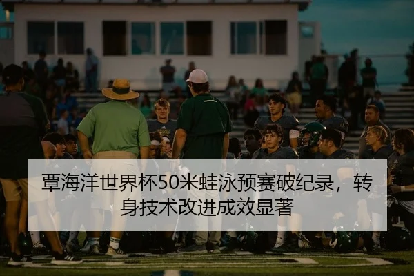 覃海洋世界杯50米蛙泳预赛破纪录，转身技术改进成效显著