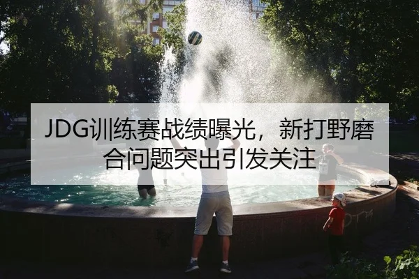 JDG训练赛战绩曝光，新打野磨合问题突出引发关注